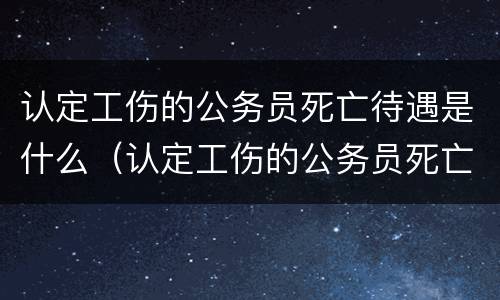 认定工伤的公务员死亡待遇是什么（认定工伤的公务员死亡待遇是什么意思）
