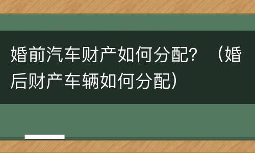 婚前汽车财产如何分配？（婚后财产车辆如何分配）