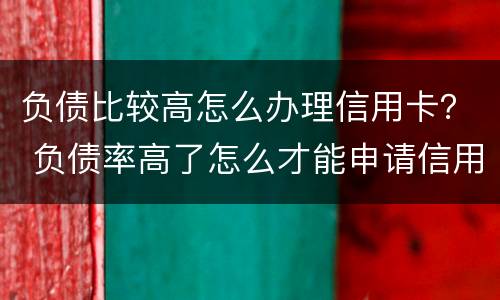 负债比较高怎么办理信用卡？ 负债率高了怎么才能申请信用卡