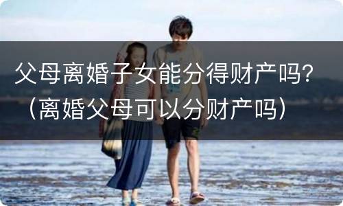 父母离婚子女能分得财产吗？（离婚父母可以分财产吗）