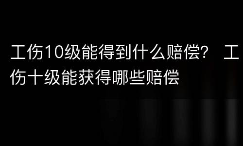 工伤10级能得到什么赔偿？ 工伤十级能获得哪些赔偿