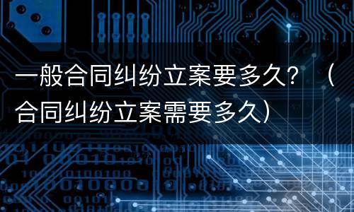 一般合同纠纷立案要多久？（合同纠纷立案需要多久）