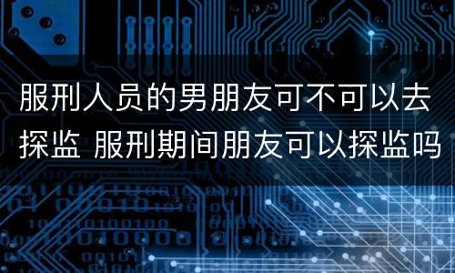 服刑人员的男朋友可不可以去探监 服刑期间朋友可以探监吗