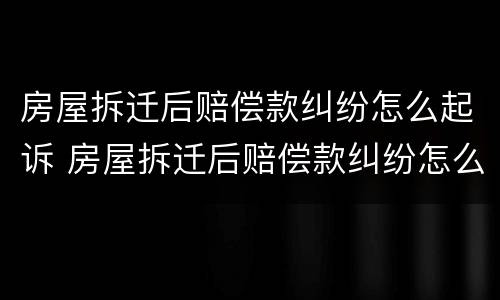 房屋拆迁后赔偿款纠纷怎么起诉 房屋拆迁后赔偿款纠纷怎么起诉对方