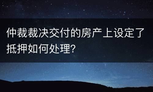 仲裁裁决交付的房产上设定了抵押如何处理？
