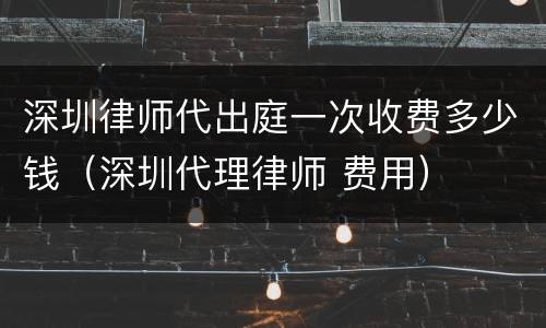 深圳律师代出庭一次收费多少钱（深圳代理律师 费用）