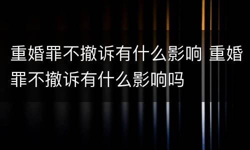 重婚罪不撤诉有什么影响 重婚罪不撤诉有什么影响吗