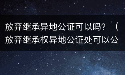 放弃继承异地公证可以吗？（放弃继承权异地公证处可以公证吗）