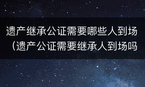 遗产继承公证需要哪些人到场（遗产公证需要继承人到场吗）