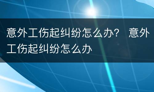 意外工伤起纠纷怎么办？ 意外工伤起纠纷怎么办