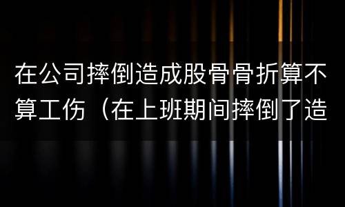 在公司摔倒造成股骨骨折算不算工伤（在上班期间摔倒了造成骨折算不算工伤）