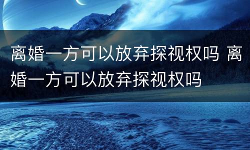 离婚一方可以放弃探视权吗 离婚一方可以放弃探视权吗