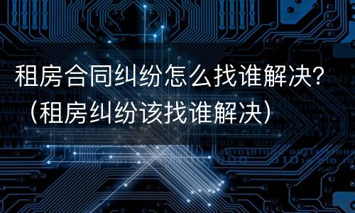 租房合同纠纷怎么找谁解决？（租房纠纷该找谁解决）