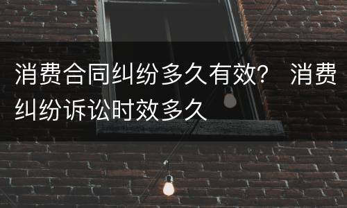 消费合同纠纷多久有效？ 消费纠纷诉讼时效多久