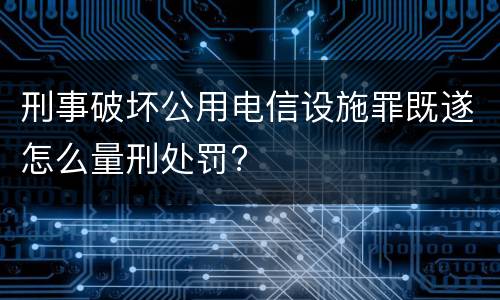 刑事破坏公用电信设施罪既遂怎么量刑处罚?