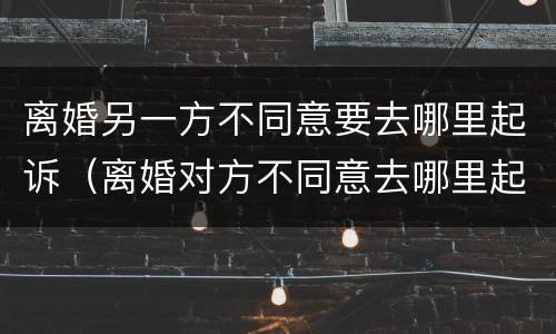 离婚另一方不同意要去哪里起诉（离婚对方不同意去哪里起诉）