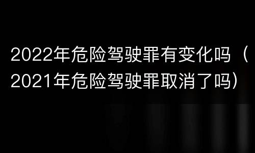 2022年危险驾驶罪有变化吗（2021年危险驾驶罪取消了吗）