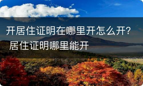 开居住证明在哪里开怎么开？ 居住证明哪里能开