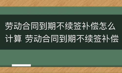 劳动合同到期不续签补偿怎么计算 劳动合同到期不续签补偿协议