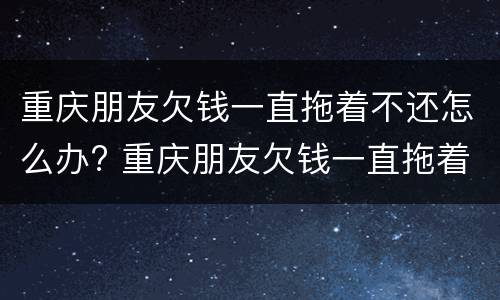 重庆朋友欠钱一直拖着不还怎么办? 重庆朋友欠钱一直拖着不还怎么办呢