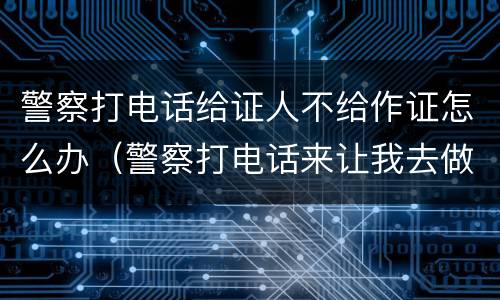 警察打电话给证人不给作证怎么办（警察打电话来让我去做个证人笔录）