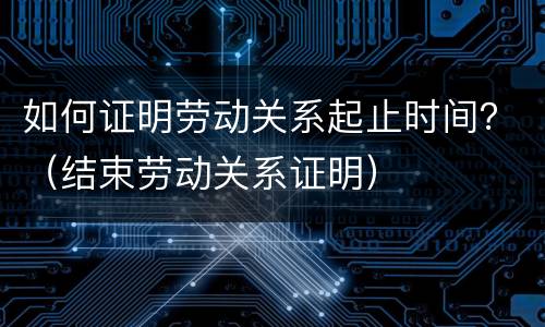 如何证明劳动关系起止时间？（结束劳动关系证明）