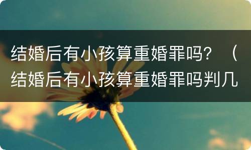结婚后有小孩算重婚罪吗？（结婚后有小孩算重婚罪吗判几年）