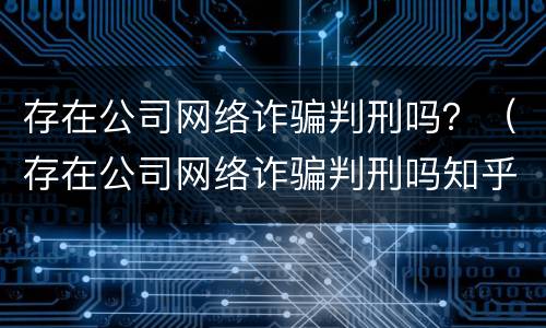 存在公司网络诈骗判刑吗？（存在公司网络诈骗判刑吗知乎）