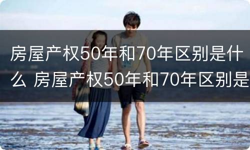房屋产权50年和70年区别是什么 房屋产权50年和70年区别是什么呢