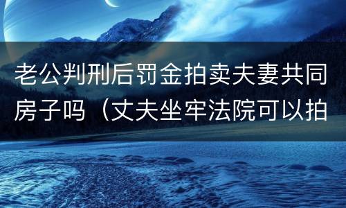 老公判刑后罚金拍卖夫妻共同房子吗（丈夫坐牢法院可以拍卖夫妻共同财产吗?）