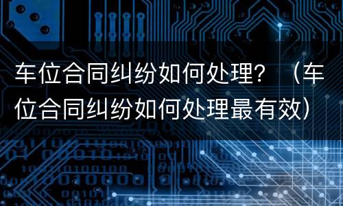 车位合同纠纷如何处理？（车位合同纠纷如何处理最有效）