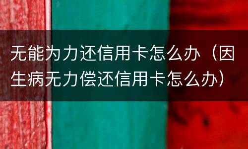 无能为力还信用卡怎么办（因生病无力偿还信用卡怎么办）