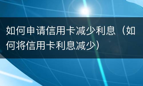 如何申请信用卡减少利息（如何将信用卡利息减少）