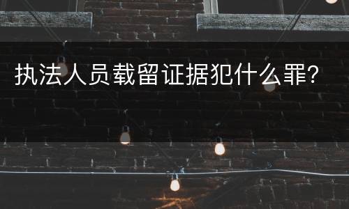 执法人员载留证据犯什么罪？
