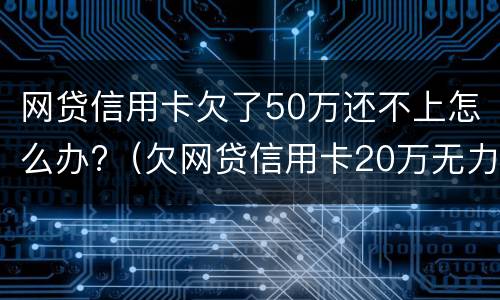 网贷信用卡欠了50万还不上怎么办?（欠网贷信用卡20万无力偿还怎么办）