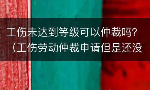 工伤未达到等级可以仲裁吗？（工伤劳动仲裁申请但是还没有做出工伤等级）