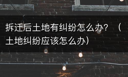 拆迁后土地有纠纷怎么办？（土地纠纷应该怎么办）