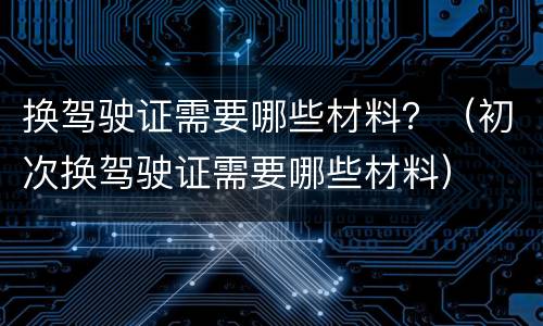 换驾驶证需要哪些材料？（初次换驾驶证需要哪些材料）