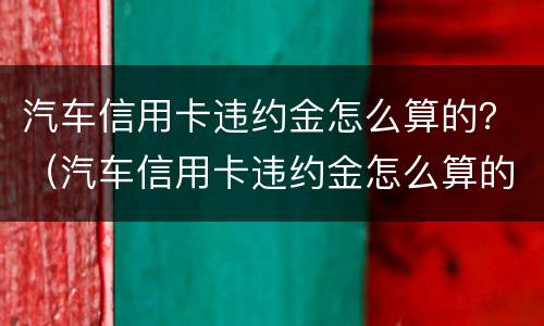 汽车信用卡违约金怎么算的？（汽车信用卡违约金怎么算的啊）