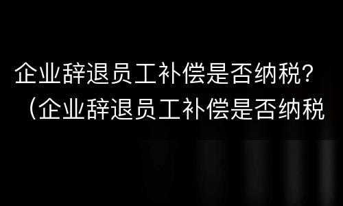企业辞退员工补偿是否纳税？（企业辞退员工补偿是否纳税调整）