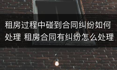 租房过程中碰到合同纠纷如何处理 租房合同有纠纷怎么处理办法
