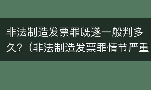 非法制造发票罪既遂一般判多久?（非法制造发票罪情节严重）