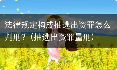 法律规定构成抽逃出资罪怎么判刑?（抽逃出资罪量刑）