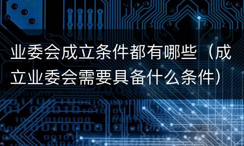业委会成立条件都有哪些（成立业委会需要具备什么条件）