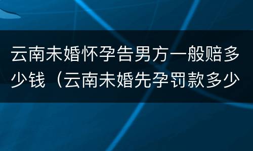 云南未婚怀孕告男方一般赔多少钱（云南未婚先孕罚款多少）