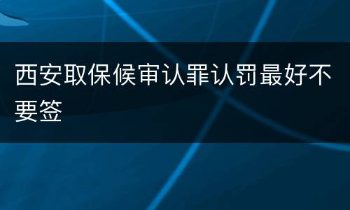 西安取保候审认罪认罚最好不要签