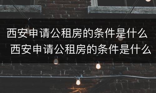 西安申请公租房的条件是什么 西安申请公租房的条件是什么需要什么证件
