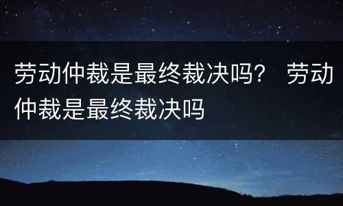 劳动仲裁是最终裁决吗？ 劳动仲裁是最终裁决吗