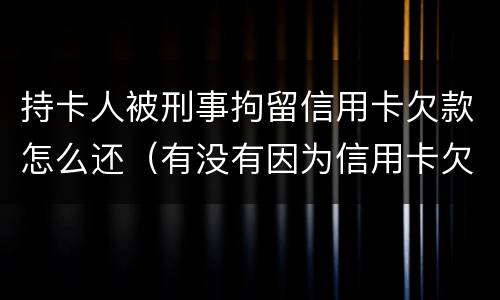 持卡人被刑事拘留信用卡欠款怎么还（有没有因为信用卡欠款被拘留的）