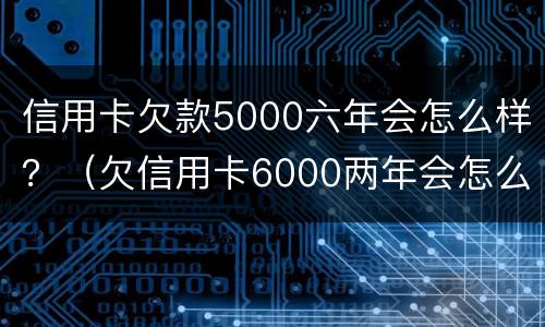 信用卡欠款5000六年会怎么样？（欠信用卡6000两年会怎么样）